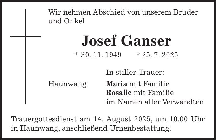 Wir nehmen Abschied von unserem Bruder und Onkel Josef Ganser * 30. 11. 1949 + 25. 7. 2025 In stiller Trauer: Haunwang Maria mit Familie Rosalie mit Familie im Namen aller Verwandten Trauergottesdienst am 14. August 2025, um 10.00 Uhr in Haunwang, anschließend Urnenbestattung.