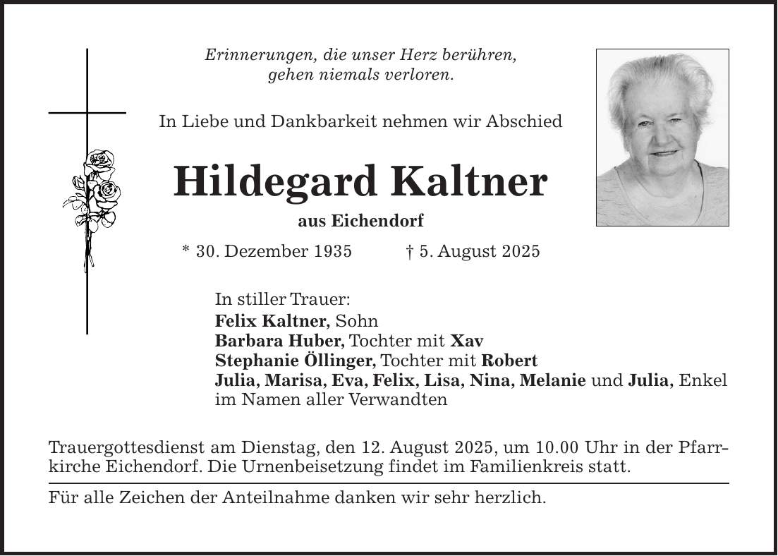 Erinnerungen, die unser Herz berühren, gehen niemals verloren. In Liebe und Dankbarkeit nehmen wir Abschied Hildegard Kaltner aus Eichendorf * 30. Dezember 1935 + 5. August 2025 In stiller Trauer: Felix Kaltner, Sohn Barbara Huber, Tochter mit Xav Stephanie Öllinger, Tochter mit Robert Julia, Marisa, Eva, Felix, Lisa, Nina, Melanie und Julia, Enkel im Namen aller Verwandten Trauergottesdienst am Dienstag, den 12. August 2025, um 10.00 Uhr in der Pfarrkirche Eichendorf. Die Urnenbeisetzung findet im Familienkreis statt. Für alle Zeichen der Anteilnahme danken wir sehr herzlich.