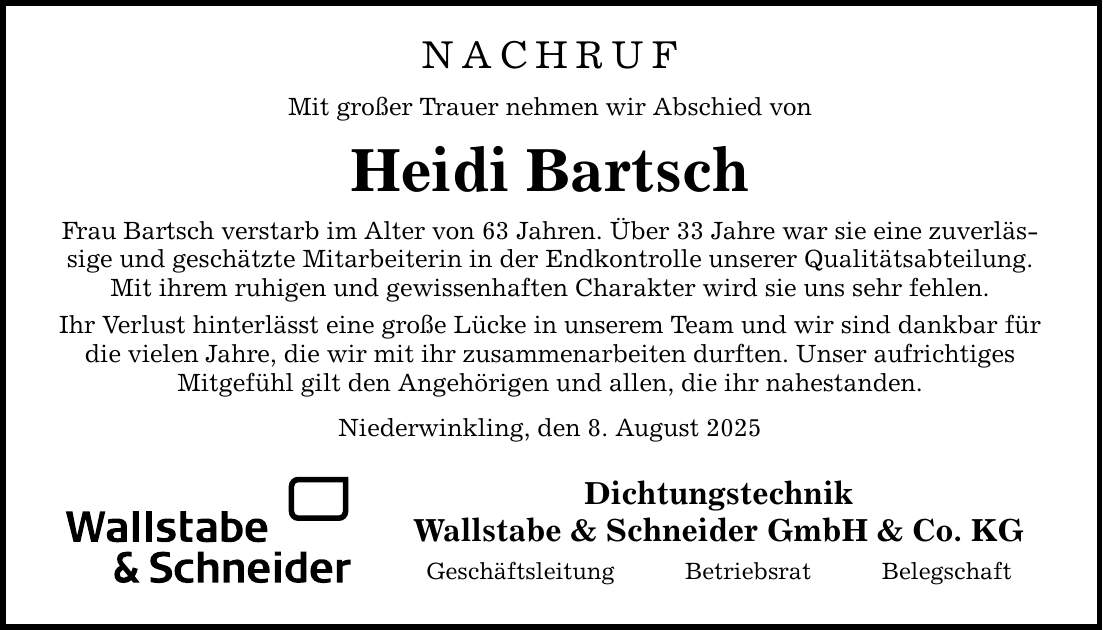 NACHRUFMit großer Trauer nehmen wir Abschied vonHeidi BartschFrau Bartsch verstarb im Alter von 63 Jahren. Über 33 Jahre war sie eine zuverlässige und geschätzte Mitarbeiterin in der Endkontrolle unserer Qualitätsabteilung. Mit ihrem ruhigen und gewissenhaften Charakter wird sie uns sehr fehlen.Ihr Verlust hinterlässt eine große Lücke in unserem Team und wir sind dankbar für die vielen Jahre, die wir mit ihr zusammenarbeiten durften. Unser aufrichtiges Mitgefühl gilt den Angehörigen und allen, die ihr nahestanden.Niederwinkling, den 8. August 2025DichtungstechnikWallstabe & Schneider GmbH & Co. KGGeschäftsleitung Betriebsrat Belegschaft