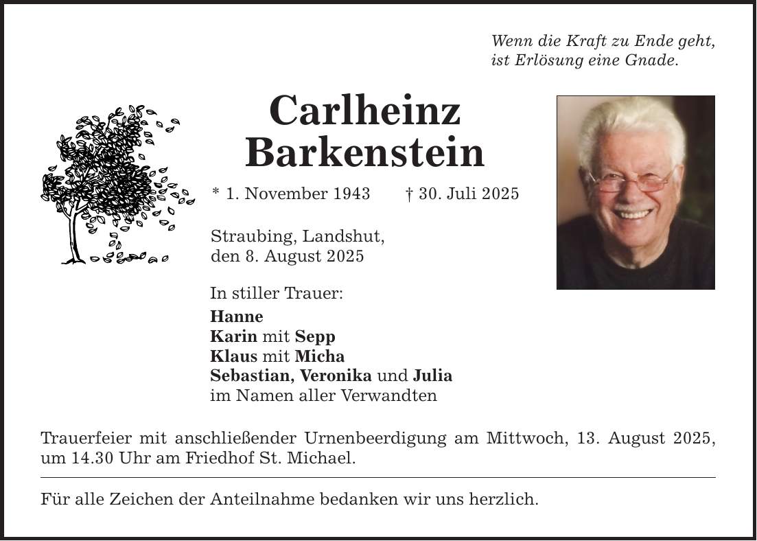 Wenn die Kraft zu Ende geht, ist Erlösung eine Gnade. Carlheinz Barkenstein * 1. November 1943 _ 30. Juli 2025 Straubing, Landshut, den 8. August 2025 In stiller Trauer: Hanne Karin mit Sepp Klaus mit Micha Sebastian, Veronika und Julia im Namen aller Verwandten Trauerfeier mit anschließender Urnenbeerdigung am Mittwoch, 13. August 2025, um 14.30 Uhr am Friedhof St. Michael. Für alle Zeichen der Anteilnahme bedanken wir uns herzlich.