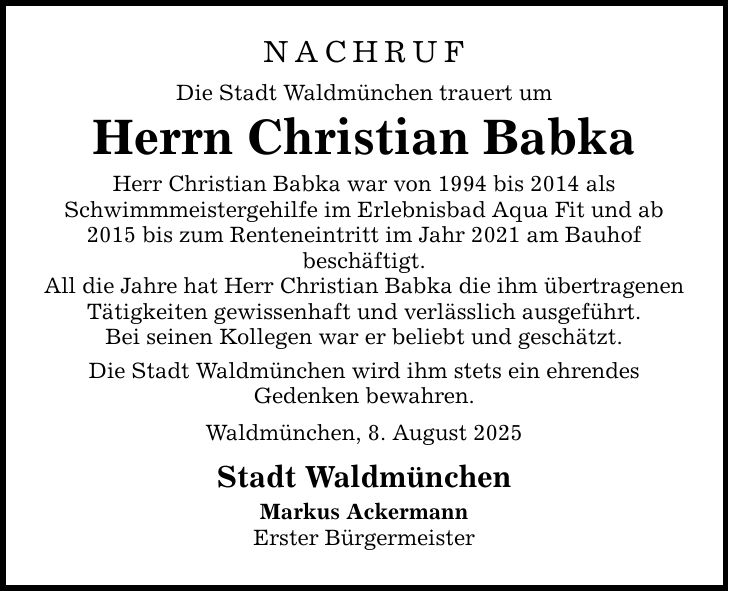 NACHRUF Die Stadt Waldmünchen trauert um Herrn Christian Babka Herr Christian Babka war von 1994 bis 2014 als Schwimmmeistergehilfe im Erlebnisbad Aqua Fit und ab 2015 bis zum Renteneintritt im Jahr 2021 am Bauhof beschäftigt. All die Jahre hat Herr Christian Babka die ihm übertragenen Tätigkeiten gewissenhaft und verlässlich ausgeführt. Bei seinen Kollegen war er beliebt und geschätzt. Die Stadt Waldmünchen wird ihm stets ein ehrendes Gedenken bewahren. Waldmünchen, 8. August 2025 Stadt Waldmünchen Markus Ackermann Erster Bürgermeister