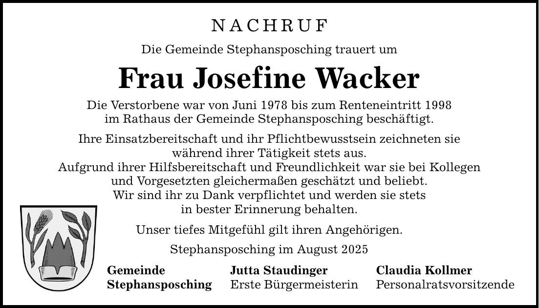 NACHRUF Die Gemeinde Stephansposching trauert um Frau Josefine Wacker Die Verstorbene war von Juni 1978 bis zum Renteneintritt 1998 im Rathaus der Gemeinde Stephansposching beschäftigt. Ihre Einsatzbereitschaft und ihr Pflichtbewusstsein zeichneten sie während ihrer Tätigkeit stets aus. Aufgrund ihrer Hilfsbereitschaft und Freundlichkeit war sie bei Kollegen und Vorgesetzten gleichermaßen geschätzt und beliebt. Wir sind ihr zu Dank verpflichtet und werden sie stets in bester Erinnerung behalten. Unser tiefes Mitgefühl gilt ihren Angehörigen. Stephansposching im August 2025 Gemeinde Jutta Staudinger Claudia Kollmer Stephansposching Erste Bürgermeisterin Personalratsvorsitzende