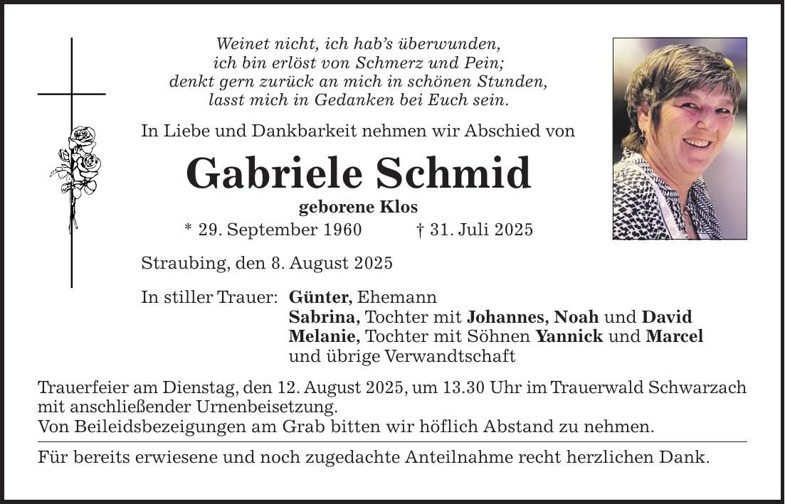 Weinet nicht, ich hab's überwunden, ich bin erlöst von Schmerz und Pein; denkt gern zurück an mich in schönen Stunden, lasst mich in Gedanken bei Euch sein. In Liebe und Dankbarkeit nehmen wir Abschied von Gabriele Schmid geborene Klos * 29. September 1960 + 31. Juli 2025 Straubing, den 8. August 2025 In stiller Trauer: Günter, Ehemann Sabrina, Tochter mit Johannes, Noah und David Melanie, Tochter mit Söhnen Yannick und Marcel und übrige Verwandtschaft Trauerfeier am Dienstag, den 12. August 2025, um 13.30 Uhr im Trauerwald Schwarzach mit anschließender Urnenbeisetzung. Von Beileidsbezeigungen am Grab bitten wir höflich Abstand zu nehmen. Für bereits erwiesene und noch zugedachte Anteilnahme recht herzlichen Dank.
