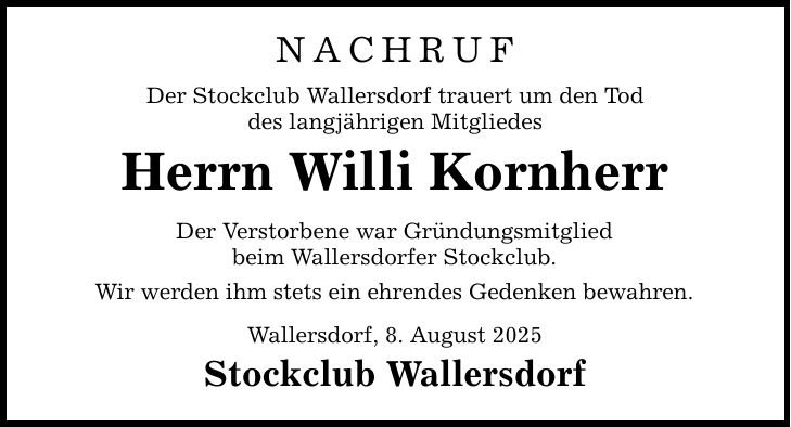 NACHRUF Der Stockclub Wallersdorf trauert um den Tod des langjährigen Mitgliedes Herrn Willi Kornherr Der Verstorbene war Gründungsmitglied beim Wallersdorfer Stockclub. Wir werden ihm stets ein ehrendes Gedenken bewahren. Wallersdorf, 8. August 2025 Stockclub Wallersdorf