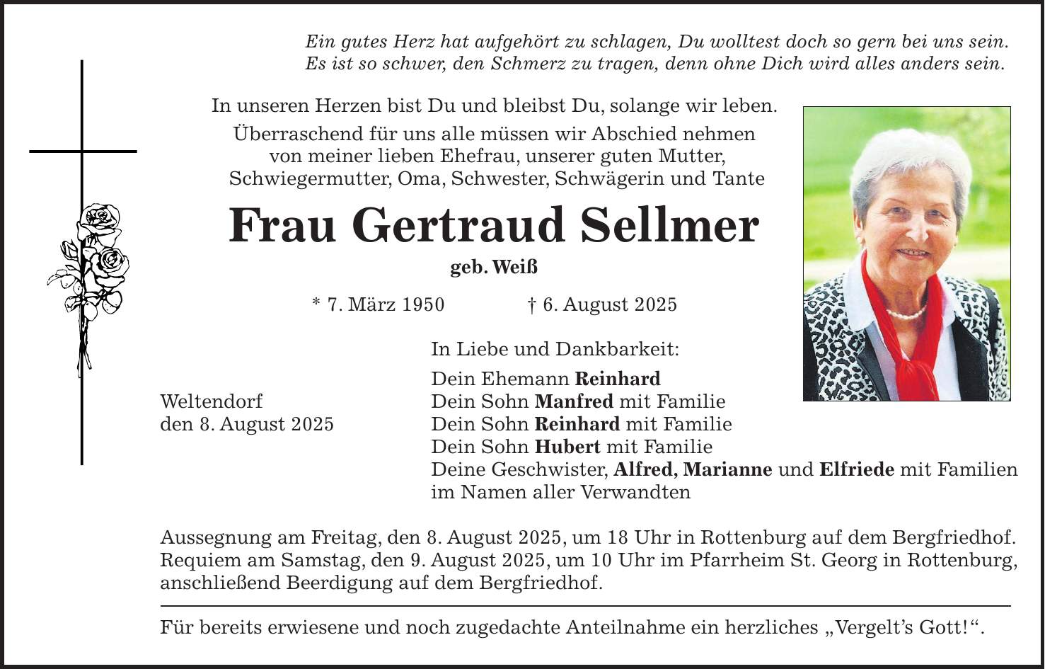 Ein gutes Herz hat aufgehört zu schlagen, Du wolltest doch so gern bei uns sein. Es ist so schwer, den Schmerz zu tragen, denn ohne Dich wird alles anders sein. In unseren Herzen bist Du und bleibst Du, solange wir leben. Überraschend für uns alle müssen wir Abschied nehmen von meiner lieben Ehefrau, unserer guten Mutter, Schwiegermutter, Oma, Schwester, Schwägerin und Tante Frau Gertraud Sellmer geb. Weiß * 7. März 1950 + 6. August 2025 In Liebe und Dankbarkeit: Dein Ehemann Reinhard Weltendorf Dein Sohn Manfred mit Familie den 8. August 2025 Dein Sohn Reinhard mit Familie Dein Sohn Hubert mit Familie Deine Geschwister, Alfred, Marianne und Elfriede mit Familien im Namen aller Verwandten Aussegnung am Freitag, den 8. August 2025, um 18 Uhr in Rottenburg auf dem Bergfriedhof. Requiem am Samstag, den 9. August 2025, um 10 Uhr im Pfarrheim St. Georg in Rottenburg, anschließend Beerdigung auf dem Bergfriedhof. Für bereits erwiesene und noch zugedachte Anteilnahme ein herzliches 'Vergelt's Gott!'.