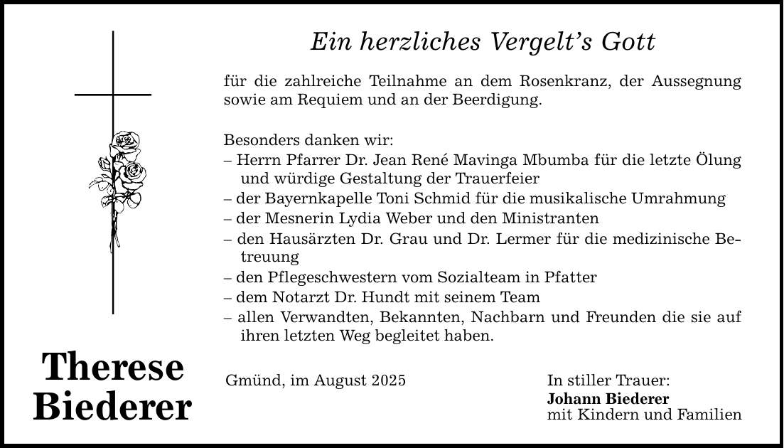 Therese Biederer Ein herzliches Vergelt's Gott für die zahlreiche Teilnahme an dem Rosenkranz, der Aussegnung sowie am Requiem und an der Beerdigung. Besonders danken wir: - Herrn Pfarrer Dr. Jean René Mavinga Mbumba für die letzte Ölung und würdige Gestaltung der Trauerfeier - der Bayernkapelle Toni Schmid für die musikalische Umrahmung - der Mesnerin Lydia Weber und den Ministranten - den Hausärzten Dr. Grau und Dr. Lermer für die medizinische Betreuung - den Pflegeschwestern vom Sozialteam in Pfatter - dem Notarzt Dr. Hundt mit seinem Team - allen Verwandten, Bekannten, Nachbarn und Freunden die sie auf ihren letzten Weg begleitet haben. Gmünd, im August 2025 In stiller Trauer: Johann Biederer mit Kindern und Familien