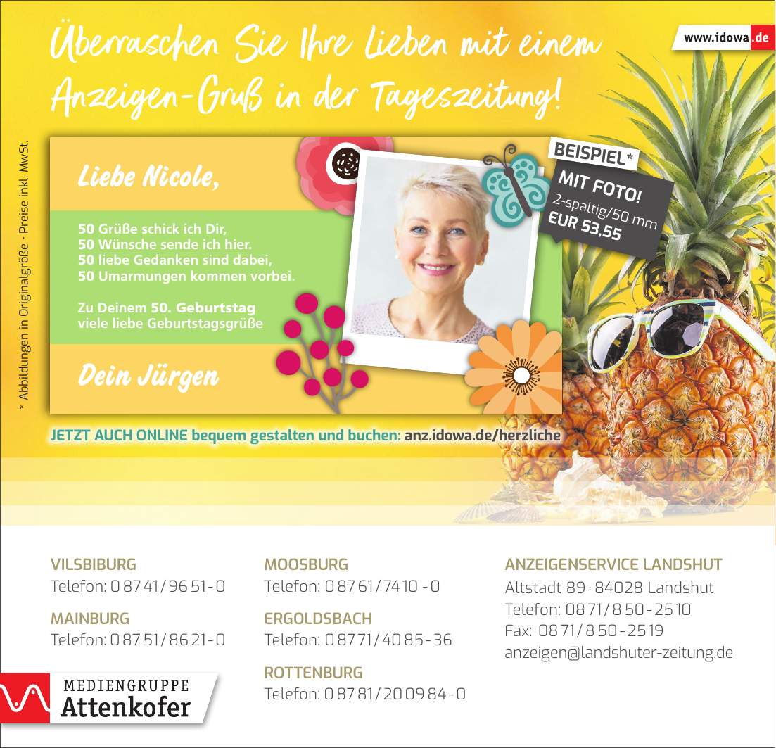 * Abbildungen in Originalgröße  Preise inkl. MwSt.Anzeigenservice Landshut Altstadt *** Landshut Telefon: *** Fax: *** anzeigen@landshuter-zeitung.deVilsbiburg Telefon: *** Mainburg Telefon: ***Moosburg Telefon: *** Ergoldsbach Telefon: *** Rottenburg Telefon: ***-spaltig/50 mm EUR 53,55MIT FOTO!BEISPIEL*Jetzt auch online bequem gestalten und buchen: anz.idowa.de/herzliche