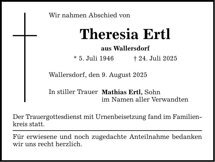 Wir nahmen Abschied von Theresia Ertl aus Wallersdorf * 5. Juli 1946 _ 24. Juli 2025 Wallersdorf, den 9. August 2025 In stiller Trauer Mathias Ertl, Sohn im Namen aller Verwandten Der Trauergottesdienst mit Urnenbeisetzung fand im Familien- kreis statt. Für erwiesene und noch zugedachte Anteilnahme bedanken wir uns recht herzlich.
