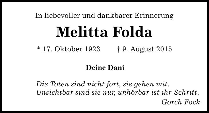 In liebevoller und dankbarer Erinnerung Melitta Folda * 17. Oktober 1923 _ 9. August 2015 Deine Dani Die Toten sind nicht fort, sie gehen mit. Unsichtbar sind sie nur, unhörbar ist ihr Schritt. Gorch Fock