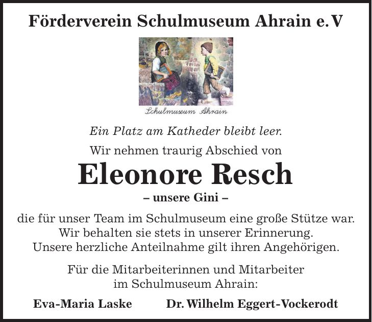 Förderverein Schulmuseum Ahrain e. V Ein Platz am Katheder bleibt leer. Wir nehmen traurig Abschied von Eleonore Resch - unsere Gini - die für unser Team im Schulmuseum eine große Stütze war. Wir behalten sie stets in unserer Erinnerung. Unsere herzliche Anteilnahme gilt ihren Angehörigen. Für die Mitarbeiterinnen und Mitarbeiter im Schulmuseum Ahrain: Eva-Maria Laske Dr. Wilhelm Eggert-Vockerodt