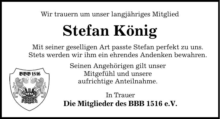 Wir trauern um unser langjähriges Mitglied Stefan König Mit seiner geselligen Art passte Stefan perfekt zu uns. Stets werden wir ihm ein ehrendes Andenken bewahren. Seinen Angehörigen gilt unser Mitgefühl und unsere aufrichtige Anteilnahme. In Trauer Die Mitglieder des BBB 1516 e.V.
