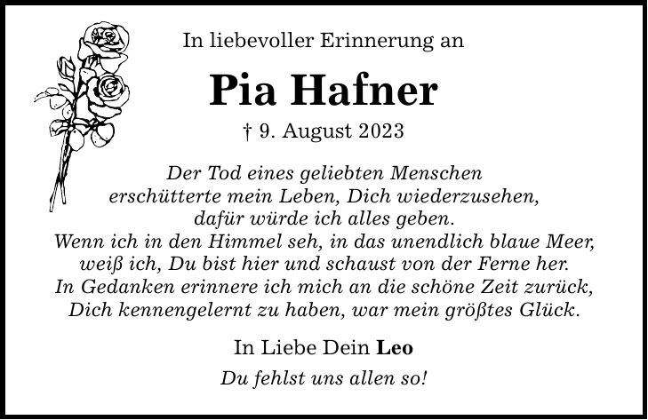 In liebevoller Erinnerung an Pia Hafner _ 9. August 2023 Der Tod eines geliebten Menschen erschütterte mein Leben, Dich wiederzusehen, dafür würde ich alles geben. Wenn ich in den Himmel seh, in das unendlich blaue Meer, weiß ich, Du bist hier und schaust von der Ferne her. In Gedanken erinnere ich mich an die schöne Zeit zurück, Dich kennengelernt zu haben, war mein größtes Glück. In Liebe Dein Leo Du fehlst uns allen so!