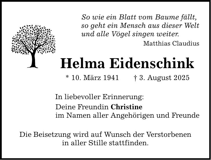 So wie ein Blatt vom Baume fällt, so geht ein Mensch aus dieser Welt und alle Vögel singen weiter. Matthias Claudius Helma Eidenschink * 10. März 1941 _ 3. August 2025 In liebevoller Erinnerung: Deine Freundin Christine im Namen aller Angehörigen und Freunde Die Beisetzung wird auf Wunsch der Verstorbenen in aller Stille stattfinden.