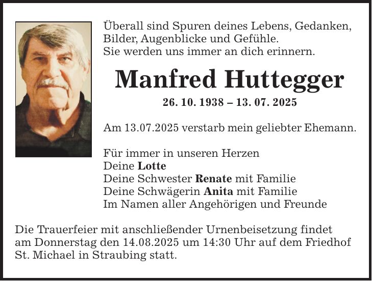 Überall sind Spuren deines Lebens, Gedanken, Bilder, Augenblicke und Gefühle. Sie werden uns immer an dich erinnern. Manfred Huttegger 26. 10. ***. 07. 2025 Am 13.07.2025 verstarb mein geliebter Ehemann. Für immer in unseren Herzen Deine Lotte Deine Schwester Renate mit Familie Deine Schwägerin Anita mit Familie Im Namen aller Angehörigen und Freunde Die Trauerfeier mit anschließender Urnenbeisetzung findet am Donnerstag den 14.08.2025 um 14:30 Uhr auf dem Friedhof St. Michael in Straubing statt.