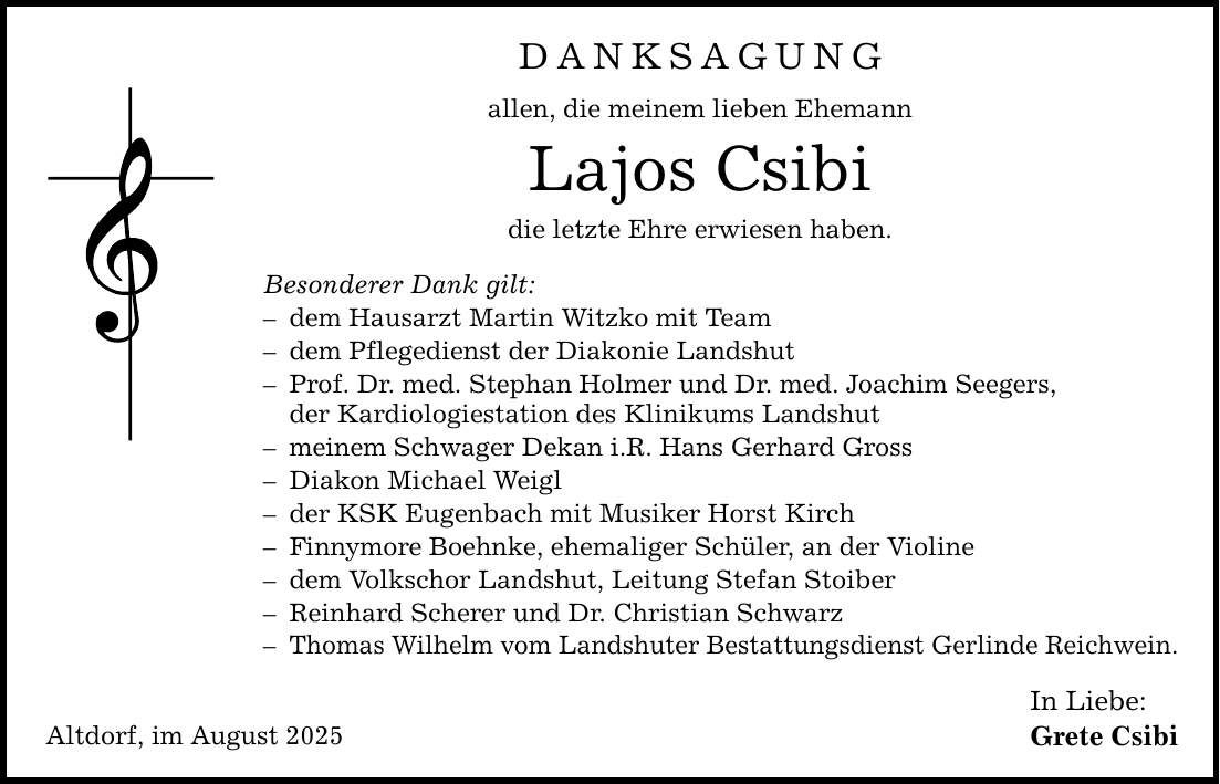 Altdorf, im August 2025 Danksagung allen, die meinem lieben Ehemann Lajos Csibi die letzte Ehre erwiesen haben. Besonderer Dank gilt: - dem Hausarzt Martin Witzko mit Team - dem Pflegedienst der Diakonie Landshut - Prof. Dr. med. Stephan Holmer und Dr. med. Joachim Seegers, der Kardiologiestation des Klinikums Landshut - meinem Schwager Dekan i.R. Hans Gerhard Gross - Diakon Michael Weigl - der KSK Eugenbach mit Musiker Horst Kirch - Finnymore Boehnke, ehemaliger Schüler, an der Violine - dem Volkschor Landshut, Leitung Stefan Stoiber - Reinhard Scherer und Dr. Christian Schwarz - Thomas Wilhelm vom Landshuter Bestattungsdienst Gerlinde Reichwein. In Liebe: Grete Csibi