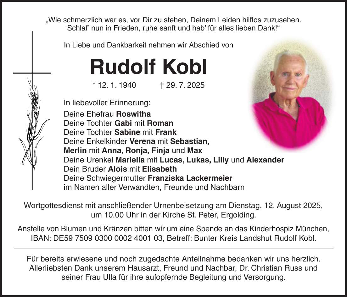'Wie schmerzlich war es, vor Dir zu stehen, Deinem Leiden hilflos zuzusehen. Schlaf' nun in Frieden, ruhe sanft und hab' für alles lieben Dank!' In Liebe und Dankbarkeit nehmen wir Abschied von Rudolf Kobl * 12. 1. 1940 + 29. 7. 2025 In liebevoller Erinnerung: Deine Ehefrau Roswitha Deine Tochter Gabi mit Roman Deine Tochter Sabine mit Frank Deine Enkelkinder Verena mit Sebastian, Merlin mit Anna, Ronja, Finja und Max Deine Urenkel Mariella mit Lucas, Lukas, Lilly und Alexander Dein Bruder Alois mit Elisabeth Deine Schwiegermutter Franziska Lackermeier im Namen aller Verwandten, Freunde und Nachbarn Wortgottesdienst mit anschließender Urnenbeisetzung am Dienstag, 12. August 2025, um 10.00 Uhr in der Kirche St. Peter, Ergolding. Anstelle von Blumen und Kränzen bitten wir um eine Spende an das Kinderhospiz München, IBAN: DE***, Betreff: Bunter Kreis Landshut Rudolf Kobl. Für bereits erwiesene und noch zugedachte Anteilnahme bedanken wir uns herzlich. Allerliebsten Dank unserem Hausarzt, Freund und Nachbar, Dr. Christian Russ und seiner Frau Ulla für ihre aufopfernde Begleitung und Versorgung.