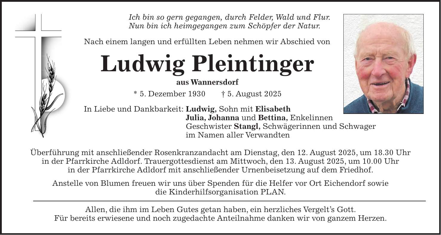 Ich bin so gern gegangen, durch Felder, Wald und Flur. Nun bin ich heimgegangen zum Schöpfer der Natur. Nach einem langen und erfüllten Leben nehmen wir Abschied von Ludwig Pleintinger aus Wannersdorf * 5. Dezember 1930 + 5. August 2025 In Liebe und Dankbarkeit: Ludwig, Sohn mit Elisabeth Julia, Johanna und Bettina, Enkelinnen Geschwister Stangl, Schwägerinnen und Schwager im Namen aller Verwandten Überführung mit anschließender Rosenkranzandacht am Dienstag, den 12. August 2025, um 18.30 Uhr in der Pfarrkirche Adldorf. Trauergottesdienst am Mittwoch, den 13. August 2025, um 10.00 Uhr in der Pfarrkirche Adldorf mit anschließender Urnenbeisetzung auf dem Friedhof. Anstelle von Blumen freuen wir uns über Spenden für die Helfer vor Ort Eichendorf sowie die Kinderhilfsorganisation PLAN. Allen, die ihm im Leben Gutes getan haben, ein herzliches Vergelt's Gott. Für bereits erwiesene und noch zugedachte Anteilnahme danken wir von ganzem Herzen.