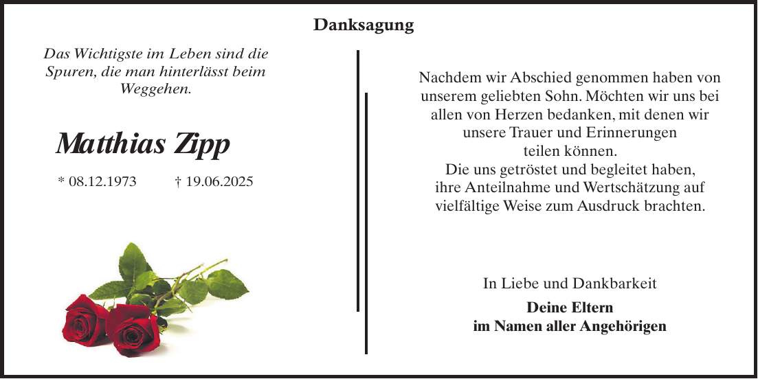 Nachdem wir Abschied genommen haben von unserem geliebten Sohn. Möchten wir uns bei allen von Herzen bedanken, mit denen wir unsere Trauer und Erinnerungen teilen können. Die uns getröstet und begleitet haben, ihre Anteilnahme und Wertschätzung auf vielfältige Weise zum Ausdruck brachten. In Liebe und Dankbarkeit Deine Eltern im Namen aller Angehörigen