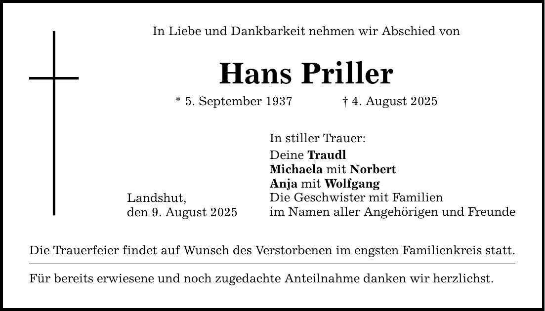 In Liebe und Dankbarkeit nehmen wir Abschied von Hans Priller * 5. September 1937 _ 4. August 2025 Landshut, den 9. August 2025 In stiller Trauer: Deine Traudl Michaela mit Norbert Anja mit Wolfgang Die Geschwister mit Familien im Namen aller Angehörigen und Freunde Die Trauerfeier findet auf Wunsch des Verstorbenen im engsten Familienkreis statt. Für bereits erwiesene und noch zugedachte Anteilnahme danken wir herzlichst.