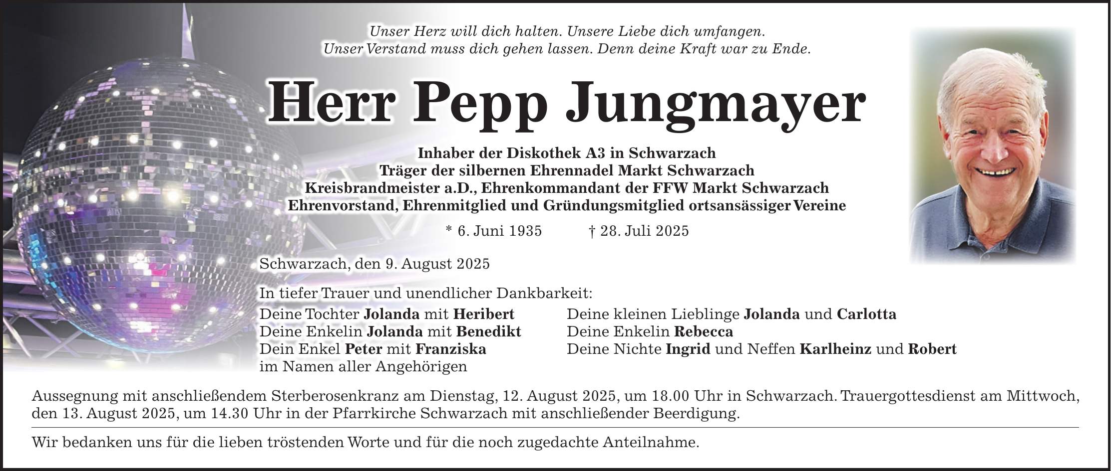 Unser Herz will dich halten. Unsere Liebe dich umfangen. Unser Verstand muss dich gehen lassen. Denn deine Kraft war zu Ende. Herr Pepp Jungmayer Inhaber der Diskothek A3 in Schwarzach Träger der silbernen Ehrennadel Markt Schwarzach Kreisbrandmeister a.D., Ehrenkommandant der FFW Markt Schwarzach Ehrenvorstand, Ehrenmitglied und Gründungsmitglied ortsansässiger Vereine * 6. Juni 1935 + 28. Juli 2025 Schwarzach, den 9. August 2025 In tiefer Trauer und unendlicher Dankbarkeit: Deine Tochter Jolanda mit Heribert Deine kleinen Lieblinge Jolanda und Carlotta Deine Enkelin Jolanda mit Benedikt Deine Enkelin Rebecca Dein Enkel Peter mit Franziska Deine Nichte Ingrid und Neffen Karlheinz und Robert im Namen aller Angehörigen Aussegnung mit anschließendem Sterberosenkranz am Dienstag, 12. August 2025, um 18.00 Uhr in Schwarzach. Trauergottesdienst am Mittwoch, den 13. August 2025, um 14.30 Uhr in der Pfarrkirche Schwarzach mit anschließender Beerdigung. Wir bedanken uns für die lieben tröstenden Worte und für die noch zugedachte Anteilnahme.