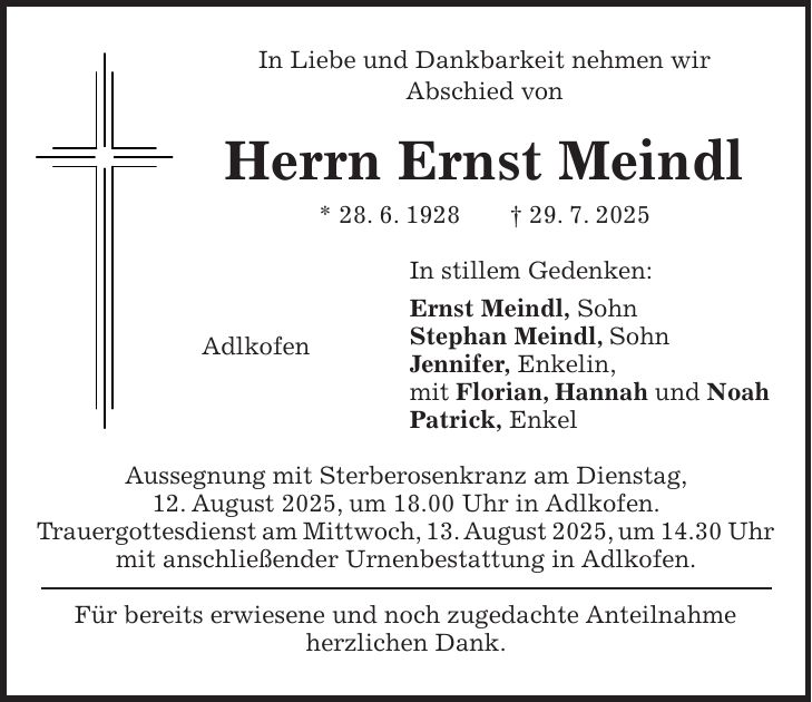 In Liebe und Dankbarkeit nehmen wir Abschied von Herrn Ernst Meindl * 28. 6. 1928 + 29. 7. 2025 In stillem Gedenken: Ernst Meindl, Sohn Stephan Meindl, Sohn Jennifer, Enkelin, mit Florian, Hannah und Noah Patrick, Enkel Aussegnung mit Sterberosenkranz am Dienstag, 12. August 2025, um 18.00 Uhr in Adlkofen. Trauergottesdienst am Mittwoch, 13. August 2025, um 14.30 Uhr mit anschließender Urnenbestattung in Adlkofen. Für bereits erwiesene und noch zugedachte Anteilnahme herzlichen Dank.Adlkofen
