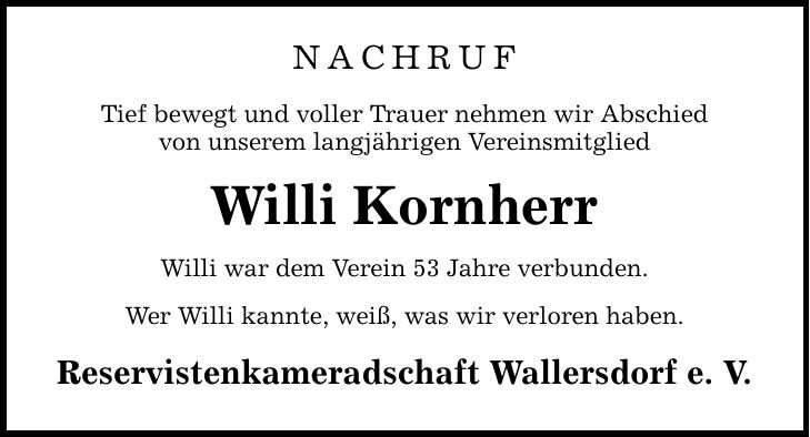 NACHRUF Tief bewegt und voller Trauer nehmen wir Abschied von unserem langjährigen Vereinsmitglied Willi Kornherr Willi war dem Verein 53 Jahre verbunden. Wer Willi kannte, weiß, was wir verloren haben. Reservistenkameradschaft Wallersdorf e. V.