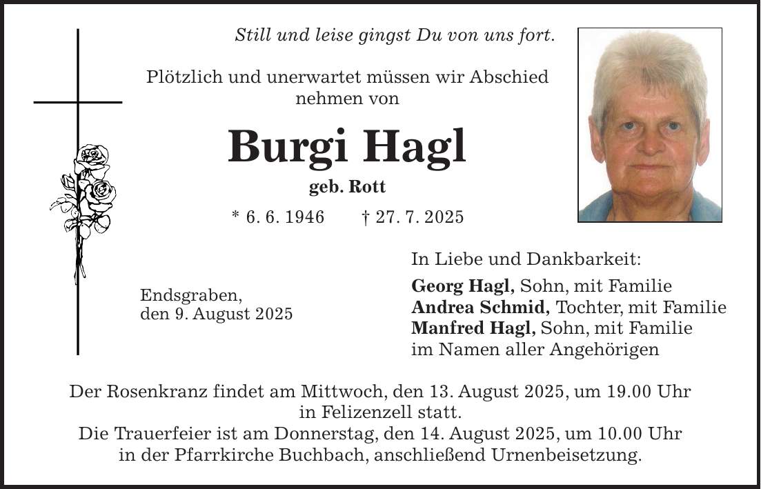 Still und leise gingst Du von uns fort. Plötzlich und unerwartet müssen wir Abschied nehmen von Burgi Hagl geb. Rott * 6. 6. 1946 + 27. 7. 2025 In Liebe und Dankbarkeit: Georg Hagl, Sohn, mit Familie Andrea Schmid, Tochter, mit Familie Manfred Hagl, Sohn, mit Familie im Namen aller Angehörigen Der Rosenkranz findet am Mittwoch, den 13. August 2025, um 19.00 Uhr in Felizenzell statt. Die Trauerfeier ist am Donnerstag, den 14. August 2025, um 10.00 Uhr in der Pfarrkirche Buchbach, anschließend Urnenbeisetzung.Endsgraben, den 9. August 2025