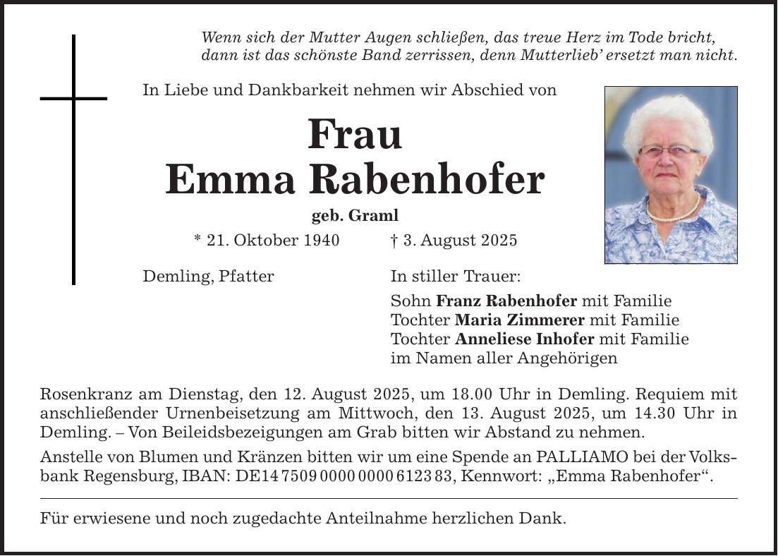 Wenn sich der Mutter Augen schließen, das treue Herz im Tode bricht, dann ist das schönste Band zerrissen, denn Mutterlieb' ersetzt man nicht. In Liebe und Dankbarkeit nehmen wir Abschied von Frau Emma Rabenhofer geb. Graml * 21. Oktober 1940 + 3. August 2025 Demling, Pfatter In stiller Trauer: Sohn Franz Rabenhofer mit Familie Tochter Maria Zimmerer mit Familie Tochter Anneliese Inhofer mit Familie im Namen aller Angehörigen Rosenkranz am Dienstag, den 12. August 2025, um 18.00 Uhr in Demling. Requiem mit anschließender Urnenbeisetzung am Mittwoch, den 13. August 2025, um 14.30 Uhr in Demling. - Von Beileidsbezeigungen am Grab bitten wir Abstand zu nehmen. Anstelle von Blumen und Kränzen bitten wir um eine Spende an PALLIAMO bei der Volksbank Regensburg, IBAN: DE***, Kennwort: 'Emma Rabenhofer'. Für erwiesene und noch zugedachte Anteilnahme herzlichen Dank.