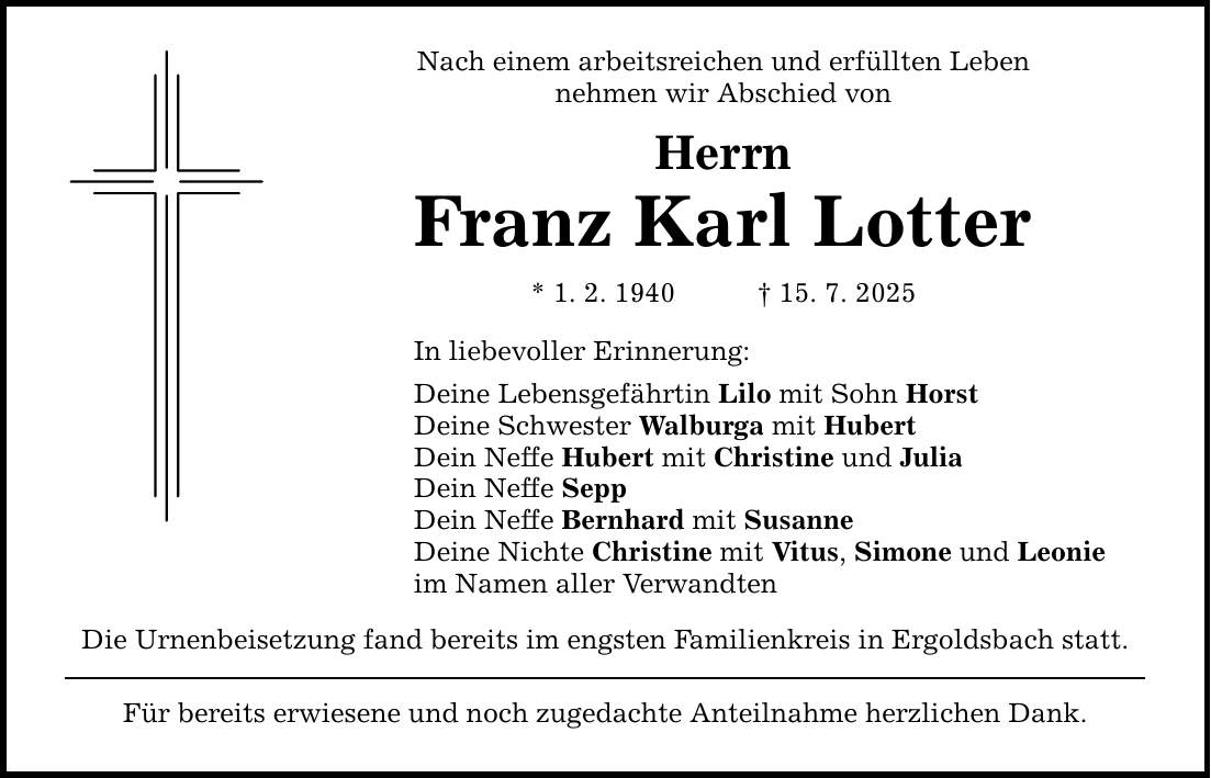 Nach einem arbeitsreichen und erfüllten Leben nehmen wir Abschied von Herrn Franz Karl Lotter * 1. 2. 1940 _ 15. 7. 2025 In liebevoller Erinnerung: Deine Lebensgefährtin Lilo mit Sohn Horst Deine Schwester Walburga mit Hubert Dein Neffe Hubert mit Christine und Julia Dein Neffe Sepp Dein Neffe Bernhard mit Susanne Deine Nichte Christine mit Vitus, Simone und Leonie im Namen aller Verwandten Die Urnenbeisetzung fand bereits im engsten Familienkreis in Ergoldsbach statt. Für bereits erwiesene und noch zugedachte Anteilnahme herzlichen Dank.