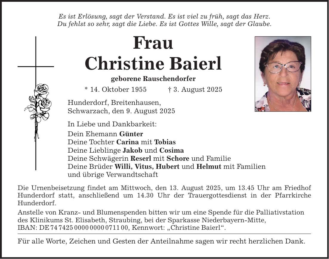 Es ist Erlösung, sagt der Verstand. Es ist viel zu früh, sagt das Herz. Du fehlst so sehr, sagt die Liebe. Es ist Gottes Wille, sagt der Glaube. Frau Christine Baierl geborene Rauschendorfer * 14. Oktober 1955 _ 3. August 2025 Hunderdorf, Breitenhausen, Schwarzach, den 9. August 2025 In Liebe und Dankbarkeit: Dein Ehemann Günter Deine Tochter Carina mit Tobias Deine Lieblinge Jakob und Cosima Deine Schwägerin Reserl mit Schore und Familie Deine Brüder Willi, Vitus, Hubert und Helmut mit Familien und übrige Verwandtschaft Die Urnenbeisetzung findet am Mittwoch, den 13. August 2025, um 13.45 Uhr am Friedhof Hunderdorf statt, anschließend um 14.30 Uhr der Trauergottesdienst in der Pfarrkirche ­Hunderdorf. Anstelle von Kranz- und Blumenspenden bitten wir um eine Spende für die Palliativstation des Klinikums St. Elisabeth, Straubing, bei der Sparkasse Niederbayern-Mitte, IBAN: DE ***, Kennwort: 
