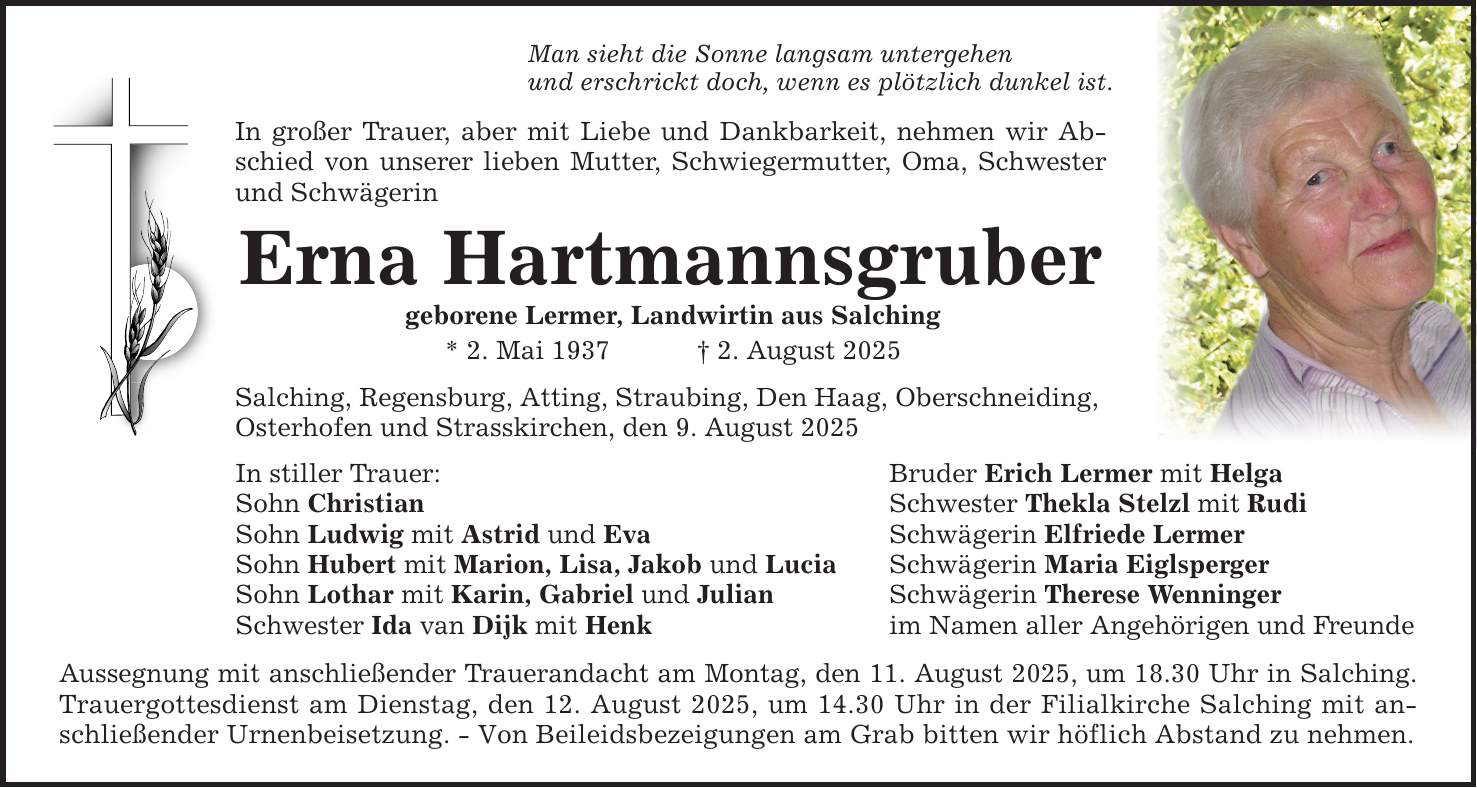 Man sieht die Sonne langsam untergehen und erschrickt doch, wenn es plötzlich dunkel ist. In großer Trauer, aber mit Liebe und Dankbarkeit, nehmen wir Abschied von unserer lieben Mutter, Schwiegermutter, Oma, Schwester und Schwägerin Erna Hartmannsgruber geborene Lermer, Landwirtin aus Salching * 2. Mai 1937 _ 2. August 2025 Salching, Regensburg, Atting, Straubing, Den Haag, Oberschneiding, Osterhofen und Strasskirchen, den 9. August 2025 In stiller Trauer: Bruder Erich Lermer mit Helga Sohn Christian Schwester Thekla Stelzl mit Rudi Sohn Ludwig mit Astrid und Eva Schwägerin Elfriede Lermer Sohn Hubert mit Marion, Lisa, Jakob und Lucia Schwägerin Maria Eiglsperger Sohn Lothar mit Karin, Gabriel und Julian Schwägerin Therese Wenninger Schwester Ida van Dijk mit Henk im Namen aller Angehörigen und Freunde Aussegnung mit anschließender Trauerandacht am Montag, den 11. August 2025, um 18.30 Uhr in Salching. Trauergottesdienst am Dienstag, den 12. August 2025, um 14.30 Uhr in der Filialkirche Salching mit anschließender Urnenbeisetzung. - Von Beileidsbezeigungen am Grab bitten wir höflich Abstand zu nehmen.