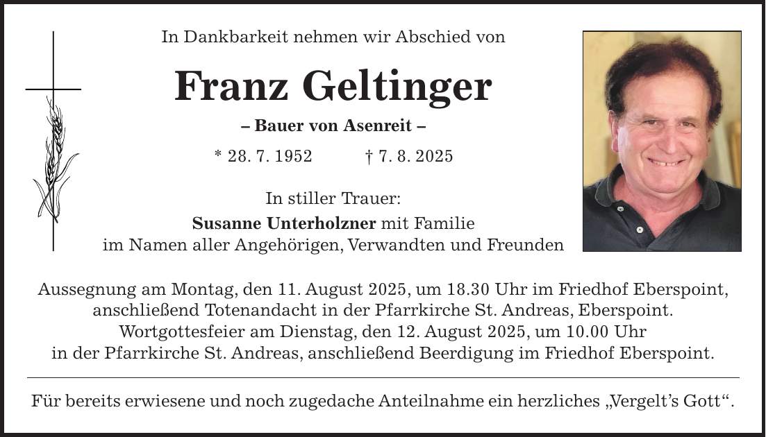 In Dankbarkeit nehmen wir Abschied von Franz Geltinger - Bauer von Asenreit - * 28. 7. 1952 + 7. 8. 2025 In stiller Trauer: Susanne Unterholzner mit Familie im Namen aller Angehörigen, Verwandten und Freunden Aussegnung am Montag, den 11. August 2025, um 18.30 Uhr im Friedhof Eberspoint, anschließend Totenandacht in der Pfarrkirche St. Andreas, Eberspoint. Wortgottesfeier am Dienstag, den 12. August 2025, um 10.00 Uhr in der Pfarrkirche St. Andreas, anschließend Beerdigung im Friedhof Eberspoint. Für bereits erwiesene und noch zugedache Anteilnahme ein herzliches 'Vergelt's Gott'.