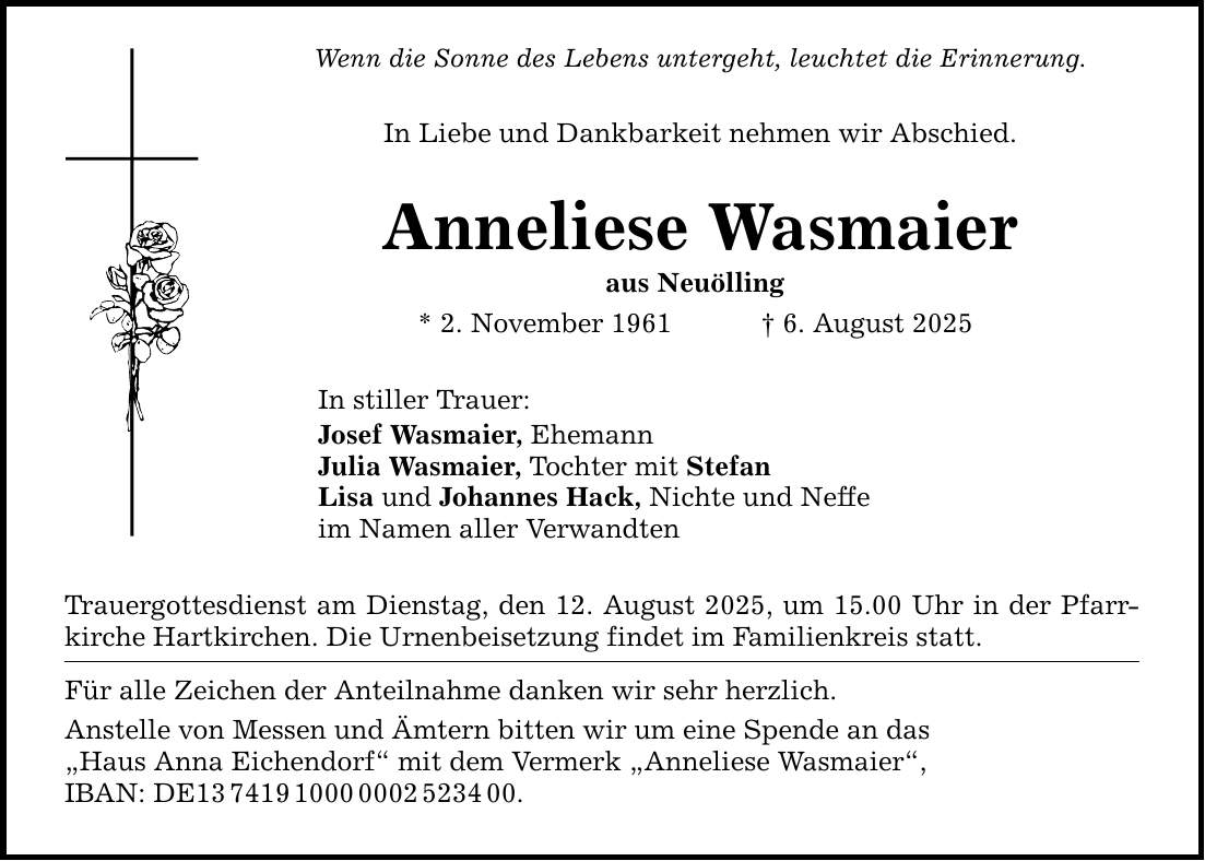 Wenn die Sonne des Lebens untergeht, leuchtet die Erinnerung. In Liebe und Dankbarkeit nehmen wir Abschied. Anneliese Wasmaier aus Neuölling * 2. November 1961 _ 6. August 2025 In stiller Trauer: Josef Wasmaier, Ehemann Julia Wasmaier, Tochter mit Stefan Lisa und Johannes Hack, Nichte und Neffe im Namen aller Verwandten Trauergottesdienst am Dienstag, den 12. August 2025, um 15.00 Uhr in der Pfarrkirche Hartkirchen. Die Urnenbeisetzung findet im Familienkreis statt. Für alle Zeichen der Anteilnahme danken wir sehr herzlich. Anstelle von Messen und Ämtern bitten wir um eine Spende an das 