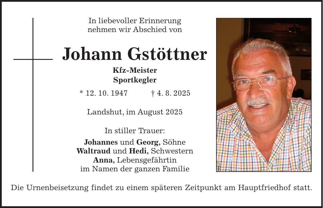 In liebevoller Erinnerung nehmen wir Abschied von Johann Gstöttner Kfz-Meister Sportkegler * 12. 10. 1947 + 4. 8. 2025 Landshut, im August 2025 In stiller Trauer: Johannes und Georg, Söhne Waltraud und Hedi, Schwestern Anna, Lebensgefährtin im Namen der ganzen Familie Die Urnenbeisetzung findet zu einem späteren Zeitpunkt am Hauptfriedhof statt.