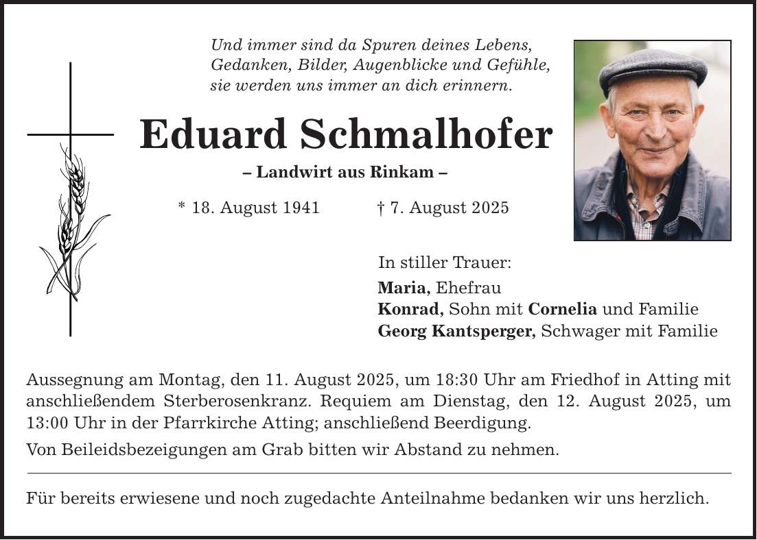 Und immer sind da Spuren deines Lebens, Gedanken, Bilder, Augenblicke und Gefühle, sie werden uns immer an dich erinnern. Eduard Schmalhofer - Landwirt aus Rinkam - * 18. August 1941 _ 7. August 2025 In stiller Trauer: Maria, Ehefrau Konrad, Sohn mit Cornelia und Familie Georg Kantsperger, Schwager mit Familie Aussegnung am Montag, den 11. August 2025, um 18:30 Uhr am Friedhof in Atting mit anschließendem Sterberosenkranz. Requiem am Dienstag, den 12. August 2025, um 13:00 Uhr in der Pfarrkirche Atting; anschließend Beerdigung. Von Beileidsbezeigungen am Grab bitten wir Abstand zu nehmen. Für bereits erwiesene und noch zugedachte Anteilnahme bedanken wir uns herzlich.