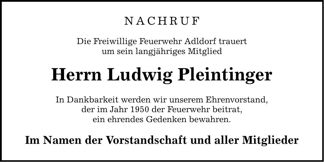 NACHRUF Die Freiwillige Feuerwehr Adldorf trauert um sein langjähriges Mitglied Herrn Ludwig Pleintinger In Dankbarkeit werden wir unserem Ehrenvorstand, der im Jahr 1950 der Feuerwehr beitrat, ein ehrendes Gedenken bewahren. Im Namen der Vorstandschaft und aller Mitglieder