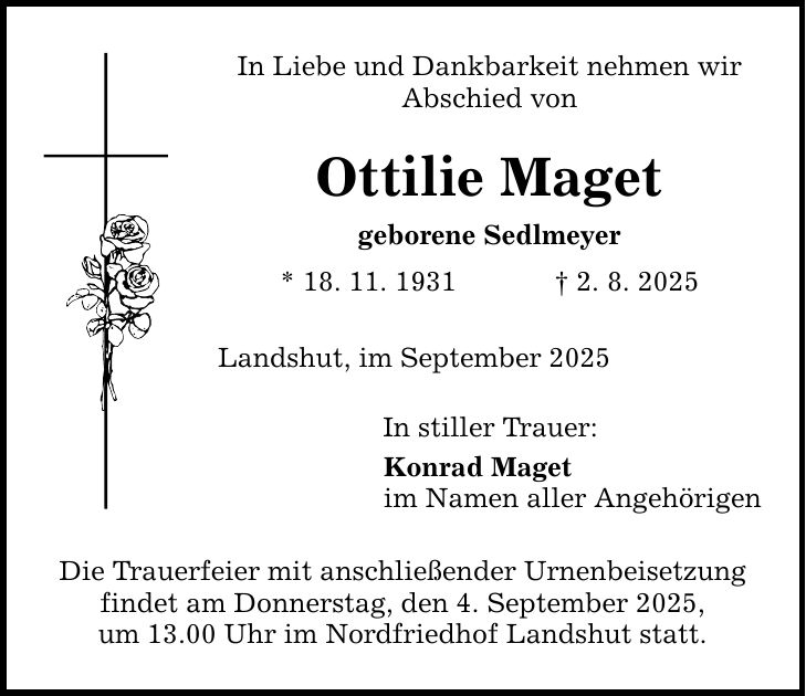 In Liebe und Dankbarkeit nehmen wir Abschied von Ottilie Maget geborene Sedlmeyer * 18. 11. 1931 _ 2. 8. 2025 Landshut, im September 2025 In stiller Trauer: Konrad Maget im Namen aller Angehörigen Die Trauerfeier mit anschließender Urnenbeisetzung findet am Donnerstag, den 4. September 2025, um 13.00 Uhr im Nordfriedhof Landshut statt.