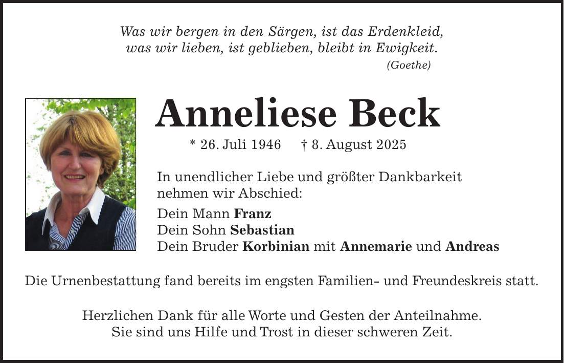 Was wir bergen in den Särgen, ist das Erdenkleid, was wir lieben, ist geblieben, bleibt in Ewigkeit. (Goethe) Anneliese Beck * 26. Juli 1946 + 8. August 2025 In unendlicher Liebe und größter Dankbarkeit nehmen wir Abschied: Dein Mann Franz Dein Sohn Sebastian Dein Bruder Korbinian mit Annemarie und Andreas Die Urnenbestattung fand bereits im engsten Familien- und Freundeskreis statt. Herzlichen Dank für alle Worte und Gesten der Anteilnahme. Sie sind uns Hilfe und Trost in dieser schweren Zeit.