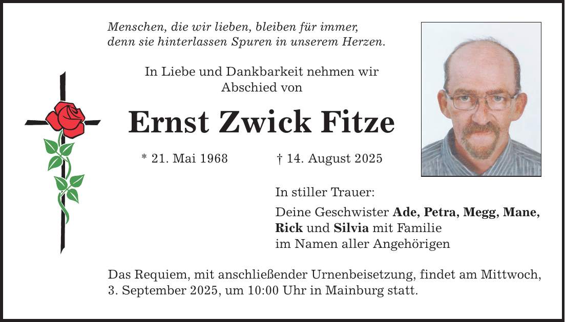 Menschen, die wir lieben, bleiben für immer, denn sie hinterlassen Spuren in unserem Herzen. In Liebe und Dankbarkeit nehmen wir Abschied von Ernst Zwick Fitze * 21. Mai 1968 _ 14. August 2025 In stiller Trauer: Deine Geschwister Ade, Petra, Megg, Mane, Rick und Silvia mit Familie im Namen aller Angehörigen Das Requiem, mit anschließender Urnenbeisetzung, findet am Mittwoch, 3. September 2025, um 10:00 Uhr in Mainburg statt.