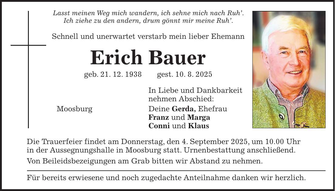 Lasst meinen Weg mich wandern, ich sehne mich nach Ruh'. Ich ziehe zu den andern, drum gönnt mir meine Ruh'. Schnell und unerwartet verstarb mein lieber Ehemann Erich Bauer geb. 21. 12. 1938 gest. 10. 8. 2025 In Liebe und Dankbarkeit nehmen Abschied: Moosburg Deine Gerda, Ehefrau Franz und Marga Conni und Klaus Die Trauerfeier findet am Donnerstag, den 4. September 2025, um 10.00 Uhr in der Aussegnungshalle in Moosburg statt. Urnenbestattung anschließend. Von Beileidsbezeigungen am Grab bitten wir Abstand zu nehmen. Für bereits erwiesene und noch zugedachte Anteilnahme danken wir herzlich.