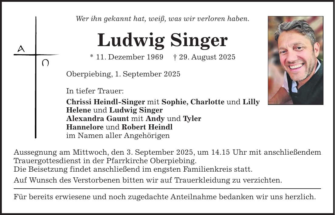 Wer ihn gekannt hat, weiß, was wir verloren haben. Ludwig Singer * 11. Dezember 1969 + 29. August 2025 Oberpiebing, 1. September 2025 In tiefer Trauer: Chrissi Heindl-Singer mit Sophie, Charlotte und Lilly Helene und Ludwig Singer Alexandra Gaunt mit Andy und Tyler Hannelore und Robert Heindl im Namen aller Angehörigen Aussegnung am Mittwoch, den 3. September 2025, um 14.15 Uhr mit anschließendem Trauergottesdienst in der Pfarrkirche Oberpiebing. Die Beisetzung findet anschließend im engsten Familienkreis statt. Auf Wunsch des Verstorbenen bitten wir auf Trauerkleidung zu verzichten. Für bereits erwiesene und noch zugedachte Anteilnahme bedanken wir uns herzlich.