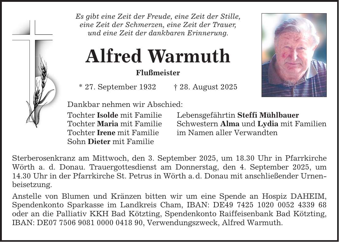 Es gibt eine Zeit der Freude, eine Zeit der Stille, eine Zeit der Schmerzen, eine Zeit der Trauer, und eine Zeit der dankbaren Erinnerung. Alfred Warmuth Flußmeister * 27. September 1932 _ 28. August 2025 Dankbar nehmen wir Abschied: Tochter Isolde mit Familie Lebensgefährtin Steffi Mühlbauer Tochter Maria mit Familie Schwestern Alma und Lydia mit Familien Tochter Irene mit Familie im Namen aller Verwandten Sohn Dieter mit Familie Sterberosenkranz am Mittwoch, den 3. September 2025, um 18.30 Uhr in Pfarrkirche Wörth a. d. Donau. Trauergottesdienst am Donnerstag, den 4. September 2025, um 14.30 Uhr in der Pfarrkirche St. Petrus in Wörth a. d. Donau mit anschließender Urnenbeisetzung. Anstelle von Blumen und Kränzen bitten wir um eine Spende an Hospiz DAHEIM, Spendenkonto Sparkasse im Landkreis Cham, IBAN: DE*** oder an die Palliativ KKH Bad Kötzting, Spendenkonto Raiffeisenbank Bad Kötzting, IBAN: DE***, Verwendungszweck, Alfred Warmuth.