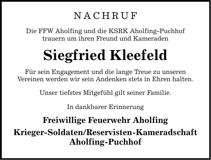 Nachruf Die FFW Aholfing und die KSRK Aholfing-Puchhof trauern um ihren Freund und Kameraden Siegfried Kleefeld Für sein Engagement und die lange Treue zu unseren Vereinen werden wir sein Andenken stets in Ehren halten. Unser tiefstes Mitgefühl gilt seiner Familie. In dankbarer Erinnerung Freiwillige Feuerwehr Aholfing Krieger-Soldaten/Reservisten-Kameradschaft Aholfing-Puchhof