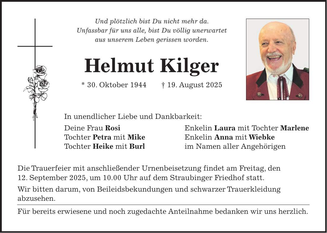 Und plötzlich bist Du nicht mehr da. Unfassbar für uns alle, bist Du völlig unerwartet aus unserem Leben gerissen worden. Helmut Kilger * 30. Oktober 1944 + 19. August 2025 In unendlicher Liebe und Dankbarkeit: Deine Frau Rosi Enkelin Laura mit Tochter Marlene Tochter Petra mit Mike Enkelin Anna mit Wiebke Tochter Heike mit Burl im Namen aller Angehörigen Die Trauerfeier mit anschließender Urnenbeisetzung findet am Freitag, den 12. September 2025, um 10.00 Uhr auf dem Straubinger Friedhof statt. Wir bitten darum, von Beileidsbekundungen und schwarzer Trauerkleidung abzusehen. Für bereits erwiesene und noch zugedachte Anteilnahme bedanken wir uns herzlich.
