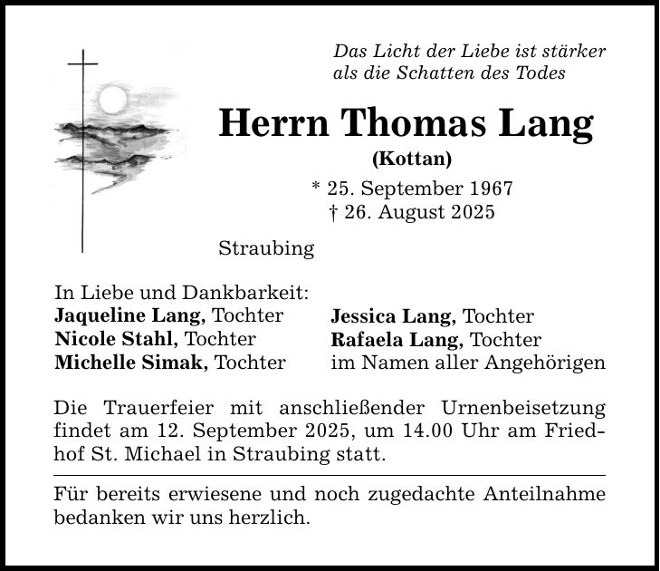 Das Licht der Liebe ist stärker als die Schatten des Todes In Liebe und Dankbarkeit: Jaqueline Lang, Tochter Nicole Stahl, Tochter Michelle Simak, Tochter Herrn Thomas Lang (Kottan) * 25. September 1967 _ 26. August 2025 Straubing Die Trauerfeier mit anschließender Urnenbeisetzung findet am 12. September 2025, um 14.00 Uhr am Friedhof St. Michael in Straubing statt. Für bereits erwiesene und noch zugedachte Anteilnahme bedanken wir uns herzlich. Jessica Lang, Tochter Rafaela Lang, Tochter im Namen aller Angehörigen