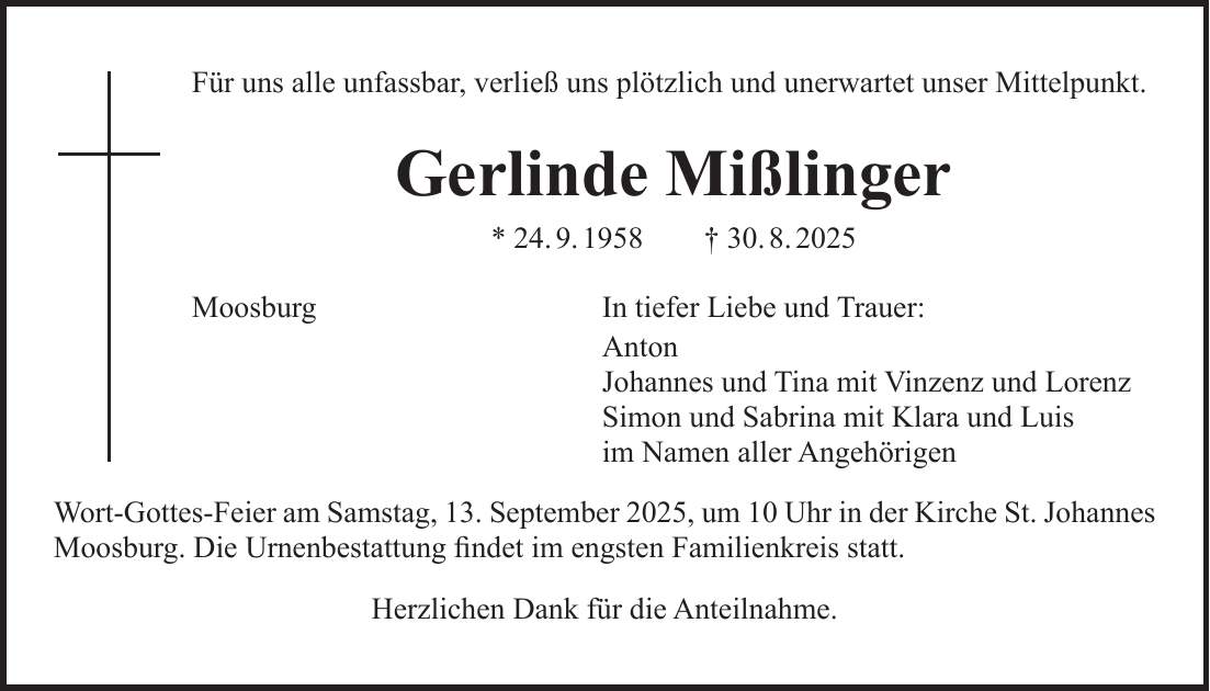 Für uns alle unfassbar, verließ uns plötzlich und unerwartet unser Mittelpunkt. Gerlinde Mißlinger * 24. 9. 1958 + 30. 8. 2025 Moosburg In tiefer Liebe und Trauer: Anton Johannes und Tina mit Vinzenz und Lorenz Simon und Sabrina mit Klara und Luis im Namen aller Angehörigen Wort-Gottes-Feier am Samstag, 13. September 2025, um 10 Uhr in der Kirche St. Johannes Moosburg. Die Urnenbestattung findet im engsten Familienkreis statt. Herzlichen Dank für die Anteilnahme.