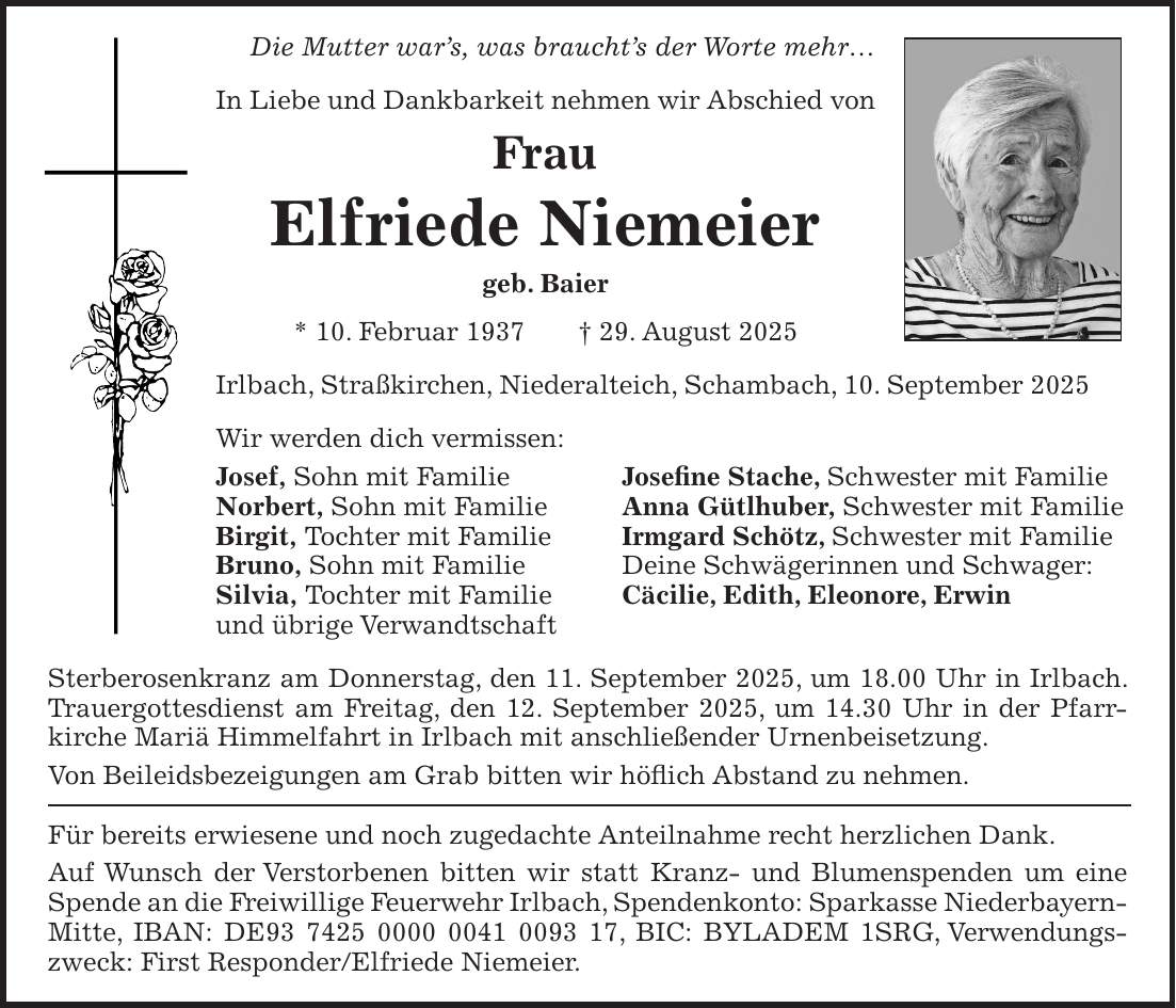 Die Mutter war's, was braucht's der Worte mehr... In Liebe und Dankbarkeit nehmen wir Abschied von Frau Elfriede Niemeier geb. Baier * 10. Februar 1937 + 29. August 2025 Irlbach, Straßkirchen, Niederalteich, Schambach, 10. September 2025 Wir werden dich vermissen: Josef, Sohn mit Familie Josefine Stache, Schwester mit Familie Norbert, Sohn mit Familie Anna Gütlhuber, Schwester mit Familie Birgit, Tochter mit Familie Irmgard Schötz, Schwester mit Familie Bruno, Sohn mit Familie Deine Schwägerinnen und Schwager: Silvia, Tochter mit Familie Cäcilie, Edith, Eleonore, Erwin und übrige Verwandtschaft Sterberosenkranz am Donnerstag, den 11. September 2025, um 18.00 Uhr in Irlbach. Trauergottesdienst am Freitag, den 12. September 2025, um 14.30 Uhr in der Pfarr- kirche Mariä Himmelfahrt in Irlbach mit anschließender Urnenbeisetzung. Von Beileidsbezeigungen am Grab bitten wir höflich Abstand zu nehmen. Für bereits erwiesene und noch zugedachte Anteilnahme recht herzlichen Dank. Auf Wunsch der Verstorbenen bitten wir statt Kranz- und Blumenspenden um eine Spende an die Freiwillige Feuerwehr Irlbach, Spendenkonto: Sparkasse Niederbayern- Mitte, IBAN: DE***, BIC: BYLADEM 1SRG, Verwendungszweck: First Responder/Elfriede Niemeier.
