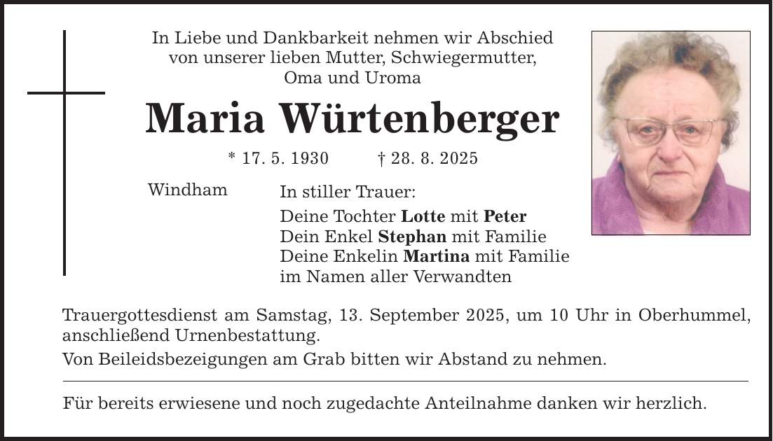 In Liebe und Dankbarkeit nehmen wir Abschied von unserer lieben Mutter, Schwiegermutter, Oma und Uroma Maria Würtenberger * 17. 5. 1930 _ 28. 8. 2025 Windham In stiller Trauer: Deine Tochter Lotte mit Peter Dein Enkel Stephan mit Familie Deine Enkelin Martina mit Familie im Namen aller Verwandten Trauergottesdienst am Samstag, 13. September 2025, um 10 Uhr in Oberhummel, anschließend Urnenbestattung. Von Beileidsbezeigungen am Grab bitten wir Abstand zu nehmen. Für bereits erwiesene und noch zugedachte Anteilnahme danken wir herzlich.