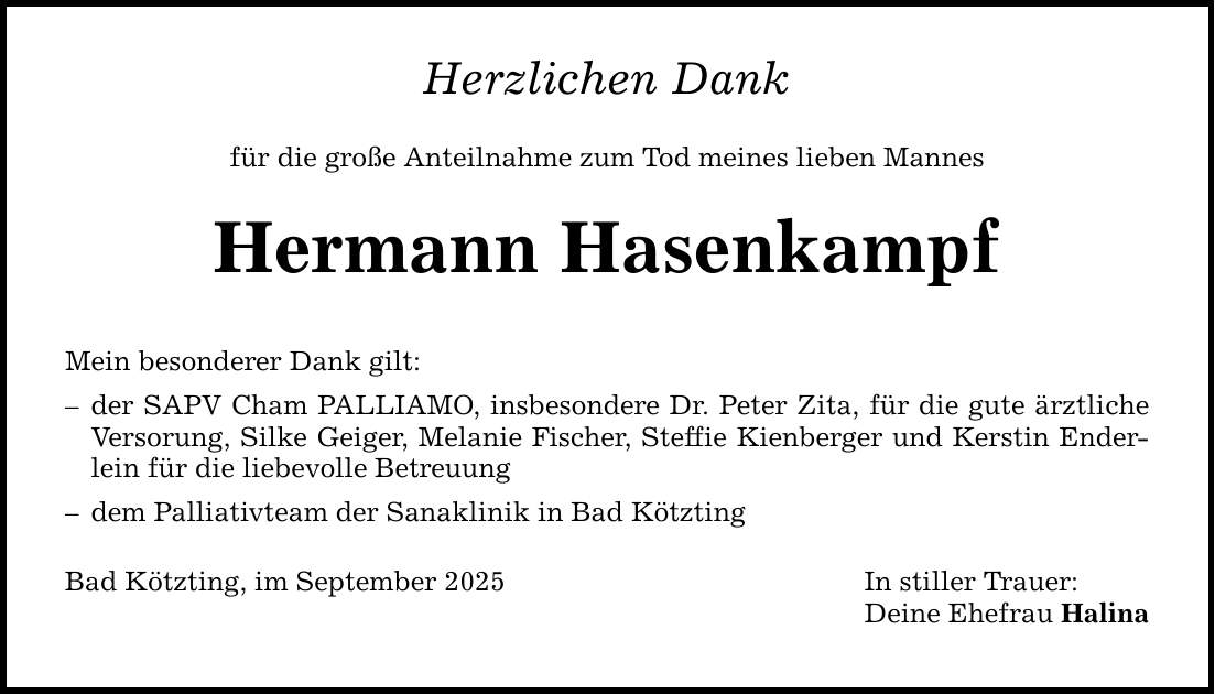 Herzlichen Dankfür die große Anteilnahme zum Tod meines lieben MannesHermann HasenkampfMein besonderer Dank gilt:- der SAPV Cham PALLIAMO, insbesondere Dr. Peter Zita, für die gute ärztliche Versorung, Silke Geiger, Melanie Fischer, Steffie Kienberger und Kerstin Enderlein für die liebevolle Betreuung- dem Palliativteam der Sanaklinik in Bad KötztingBad Kötzting, im September 2025 In stiller Trauer: Deine Ehefrau Halina