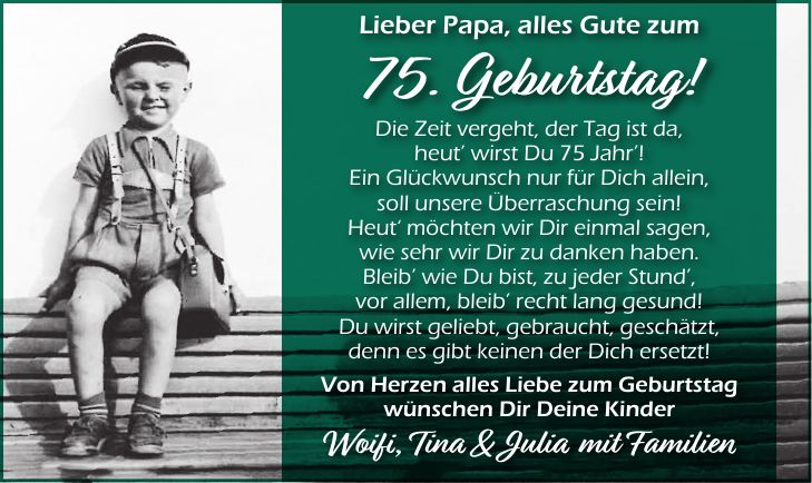 Lieber Papa, alles Gute zum 75. Geburtstag! Die Zeit vergeht, der Tag ist da, heut' wirst Du 75 Jahr'! Ein Glückwunsch nur für Dich allein, soll unsere Überraschung sein! Heut' möchten wir Dir einmal sagen, wie sehr wir Dir zu danken haben. Bleib' wie Du bist, zu jeder Stund', vor allem, bleib' recht lang gesund! Du wirst geliebt, gebraucht, geschätzt, denn es gibt keinen der Dich ersetzt! Von Herzen alles Liebe zum Geburtstag wünschen Dir Deine Kinder Woifi, Tina & Julia mit Familien